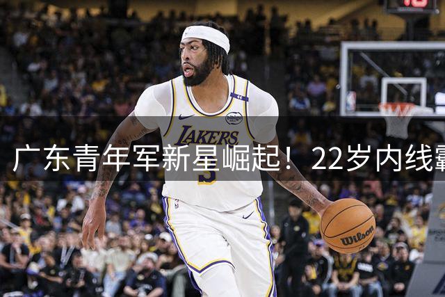 广东青年军新星崛起！22岁内线霸王单场32+17显统治力