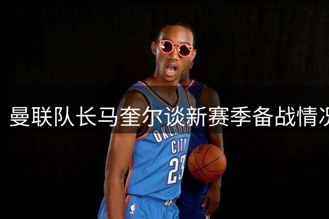 曼联队长马奎尔谈新赛季备战情况