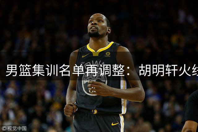 男篮集训名单再调整：胡明轩火线归队 徐杰赴美特训寻求突破